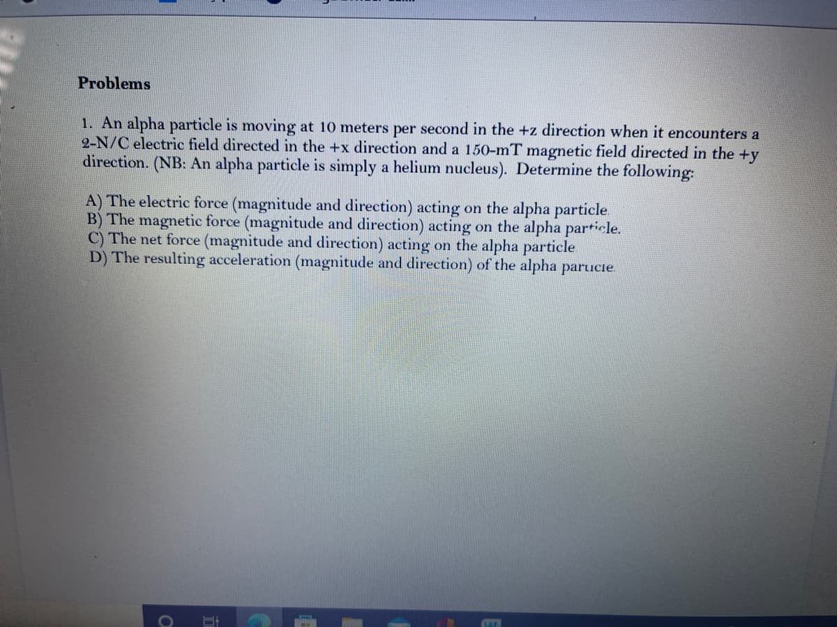 Problems
1. An alpha particle is moving at 10 meters per second in the +z direction when it encounters a
2-N/C electric field directed in the +x direction and a 150-mT magnetic field directed in the +y
direction. (NB: An alpha particle is simply a helium nucleus). Determine the following:
A) The electric force (magnitude and direction) acting on the alpha particle
B) The magnetic force (magnitude and direction) acting on the alpha particle.
C) The net force (magnitude and direction) acting on the alpha particle
D) The resulting acceleration (magnitude and direction) of the alpha parucie.
