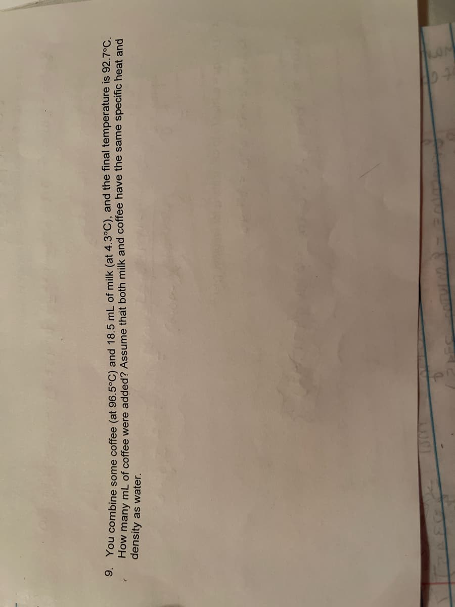 . Tou combine some coffee (at 96.5°C) and 18.5 mL of milk (at 4.3°C), and the final temperature is 92.7°C.
How many mL of coffee were added? Assume that both milk and coffee have the same specific heat and
density as water.
