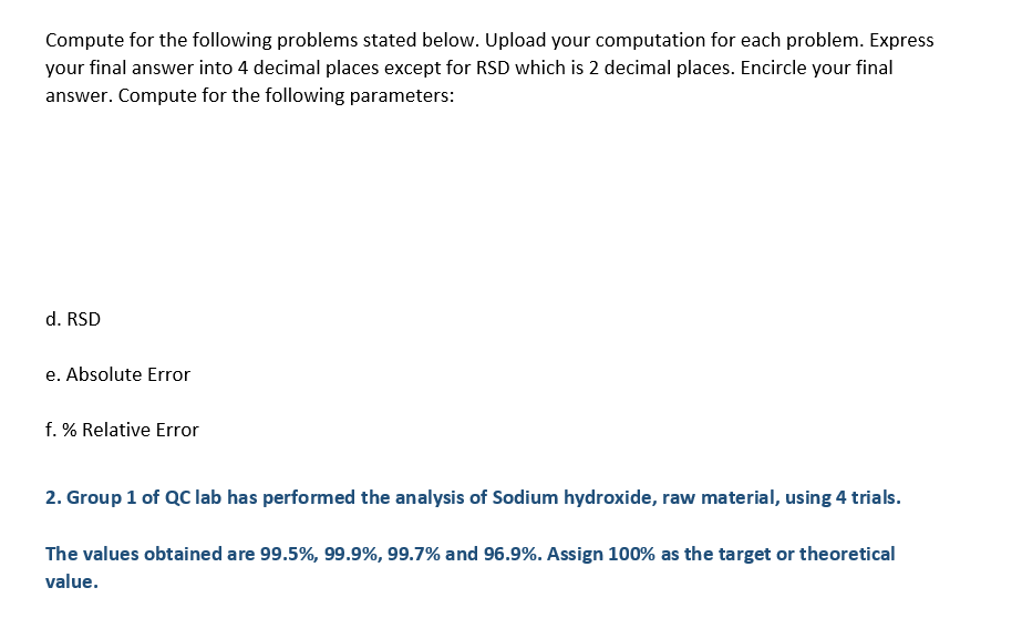 Compute for the following problems stated below. Upload your computation for each problem. Express
your final answer into 4 decimal places except for RSD which is 2 decimal places. Encircle your final
answer. Compute for the following parameters:
d. RSD
e. Absolute Error
f. % Relative Error
2. Group 1 of QC lab has performed the analysis of Sodium hydroxide, raw material, using 4 trials.
The values obtained are 99.5%, 99.9%, 99.7% and 96.9%. Assign 100% as the target or theoretical
value.