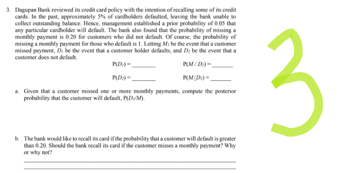 3. Dagupan Bank reviewed its credit card policy with the intention of recalling some of its credit
cards. In the past, approximately 5% of cardholders defaulted, leaving the bank unable to
collect outstanding balance. Hence, management established a prior probability of 0.05 that
any particular cardholder will default. The bank also found that the probability of missing a
monthly payment is 0.20 for customers who did not default. Of course, the probability of
missing a monthly payment for those who default is 1. Letting My be the event that a customer
missed payment, D, be the event that a customer holder defaults, and D₂ be the event that a
customer does not default.
P(D₁) =
P(M/L
/D₂) =
P(D₂) =
P(M/D₁) =
a. Given that a customer missed one or more monthly payments, compute the posterior
probability that the customer will default, P(D₁/M).
b. The bank would like to recall its card if the probability that a customer will default is greater
than 0.20. Should the bank recall its card if the customer misses a monthly payment? Why
or why not?
3