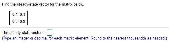 Find the steady-state vector for the matrix below.
0.4 0.1
0.6 0.9
The steady-state vector is
(Type an integer or decimal for each matrix element. Round to the nearest thousandth as needed.)
