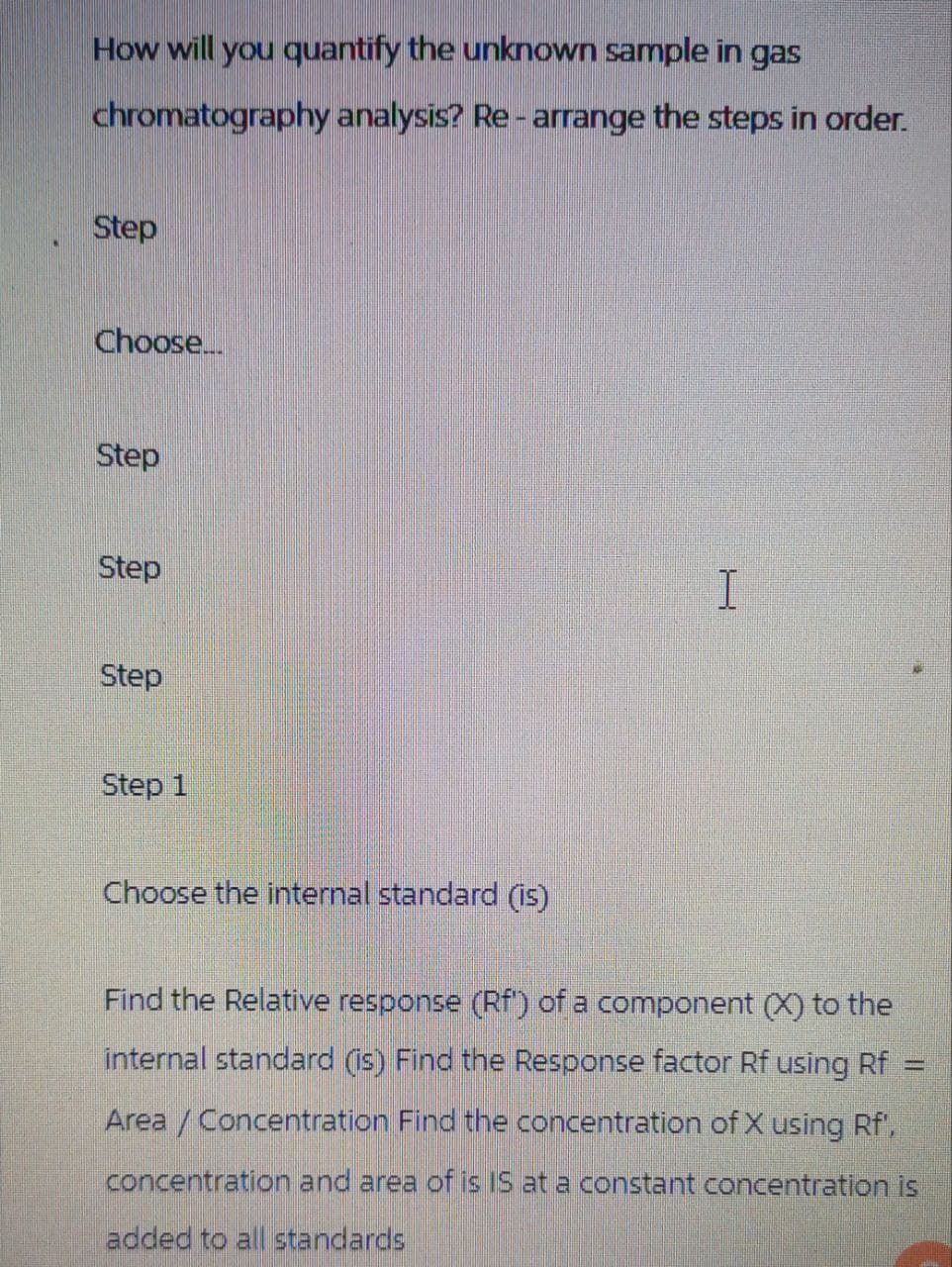 How will you quantify the unknown sample in gas
chromatography analysis? Re-arrange the steps in order.
Step
Choose...
Step
Step
I
Step
Step 1
Choose the internal standard (is)
Find the Relative response (Rf) of a component (X) to the
internal standard (is) Find the Response factor Rf using Rf
Area / Concentration Find the concentration of X using Rf',
concentration and area of is IS at a constant concentration is
added to all standards