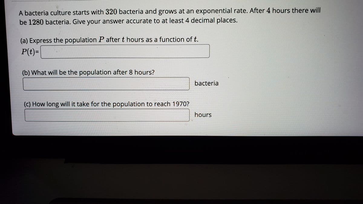 A bacteria culture starts with 320 bacteria and grows at an exponential rate. After 4 hours there will
be 1280 bacteria. Give your answer accurate to at least 4 decimal places.
(a) Express the population P after t hours as a function of t.
P(t)=
(b) What will be the population after 8 hours?
bacteria
(c) How long will it take for the population to reach 1970?
hours
