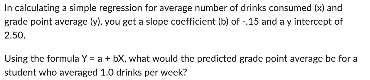 In calculating a simple regression for average number of drinks consumed (x) and
grade point average (y), you get a slope coefficient (b) of -.15 and a y intercept of
2.50.
Using the formula Y = a + bX, what would the predicted grade point average be for a
student who averaged 1.0 drinks per week?