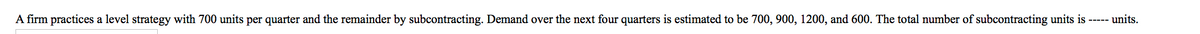 A firm practices a level strategy with 700 units per quarter and the remainder by subcontracting. Demand over the next four quarters is estimated to be 700, 900, 1200, and 600. The total number of subcontracting units is ----- units.
