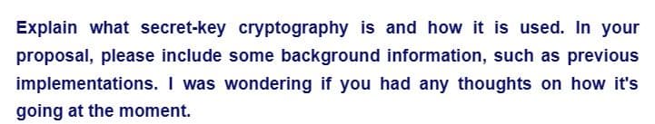 Explain what secret-key cryptography is and how it is used. In your
proposal, please include some background information, such as previous
implementations. I was wondering if you had any thoughts on how it's
going at the moment.