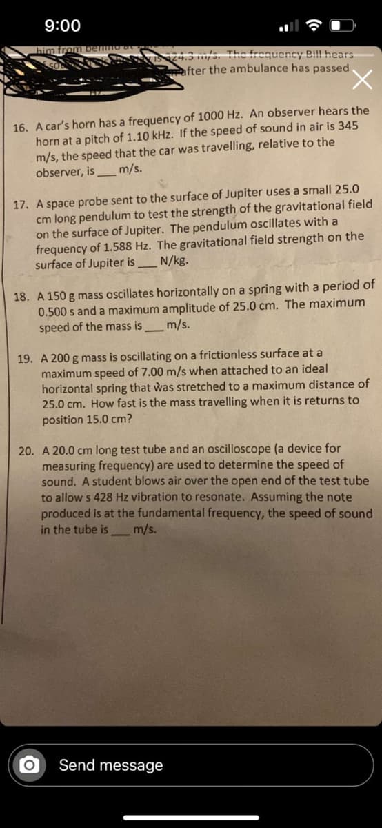 9:00
4.S s. The frequency Bil hears
fter the ambulance has passed.
X.
16. A car's horn has a frequency of 1000 Hz. An observer hears the
horn at a pitch of 1.10 kHz. If the speed of sound in air is 345
m/s, the speed that the car was travelling, relative to the
observer, is _m/s.
17. A space probe sent to the surface of Jupiter uses a small 25.0
cm long pendulum to test the strength of the gravitational field
on the surface of Jupiter. The pendulum oscillates with a
frequency of 1.588 Hz. The gravitational field strength on the
surface of Jupiter is _ N/kg.
18. A 150 g mass oscillates horizontally on a spring with a period of
0.500 s and a maximum amplitude of 25.0 cm. The maximum
speed of the mass is_m/s.
19. A 200 g mass is oscillating on a frictionless surface at a
maximum speed of 7.00 m/s when attached to an ideal
horizontal spring that was stretched to a maximum distance of
25.0 cm. How fast is the mass travelling when it is returns to
position 15.0 cm?
20. A 20.0 cm long test tube and an oscilloscope (a device for
measuring frequency) are used to determine the speed of
sound. A student blows air over the open end of the test tube
to allow s 428 Hz vibration to resonate. Assuming the note
produced is at the fundamental frequency, the speed of sound
in the tube is_m/s.
Send message
