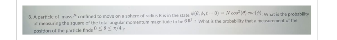 3. A particle of mass confined to move on a sphere of radius R is in the state (0, 0, t = 0) = N cos² (0) cos(). What is the probability
of measuring the square of the total angular momentum magnitude to be 6ħ²? What is the probability that a measurement of the
position of the particle finds 0 ≤ ≤ π/4₂