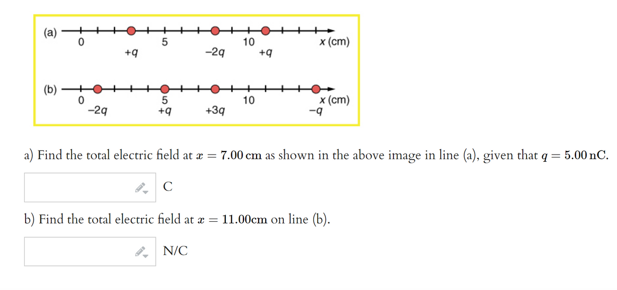 (a)
(b)
0
0
-29
+9
LO
5
5
+9
-29
+3q
N/C
10
10
+9
x (cm)
x (cm)
-9
a) Find the total electric field at x = 7.00 cm as shown in the above image in line (a), given that q = 5.00 nC.
C
b) Find the total electric field at x = 11.00cm on line (b).