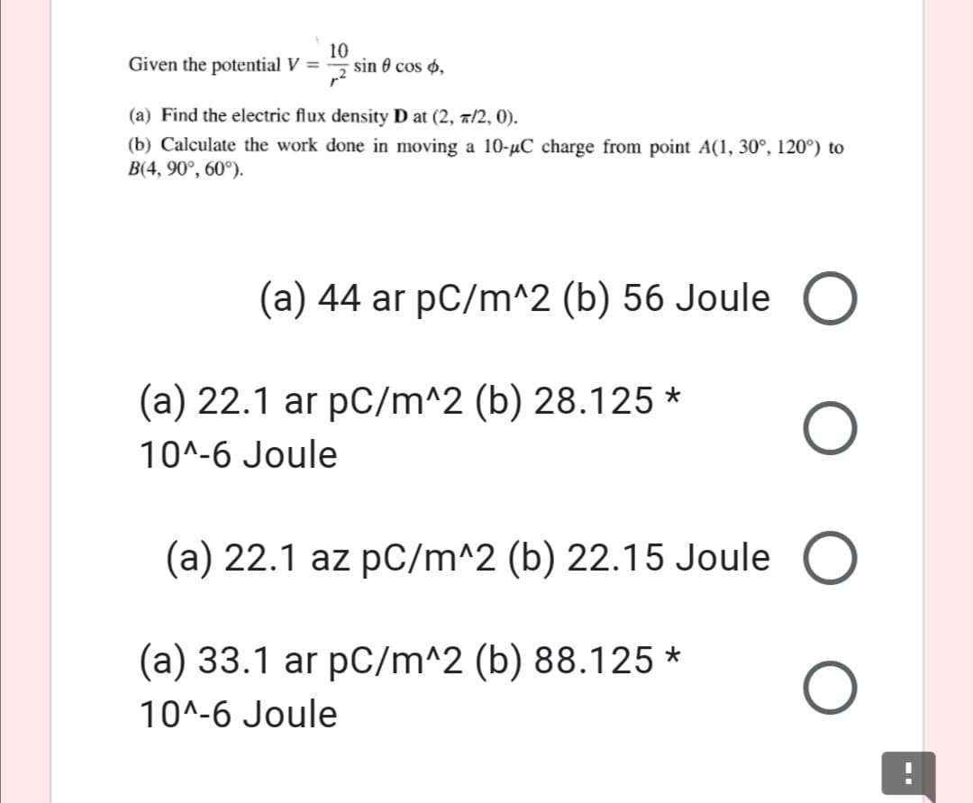 Given the potential V =
10
sin 0 cos ø,
(a) Find the electric flux density D at (2, a/2, 0).
(b) Calculate the work done in moving a 10-µC charge from point A(1, 30°, 120°) to
B(4, 90°, 60°).
(a) 44 ar pC/m^2 (b) 56 Joule
(a) 22.1 ar pC/m^2 (b) 28.125 *
10^-6 Joule
(a) 22.1 az pC/m^2 (b) 22.15 Joule
(a) 33.1 ar pC/m^2 (b) 88.125 *
10^-6 Joule
O O
