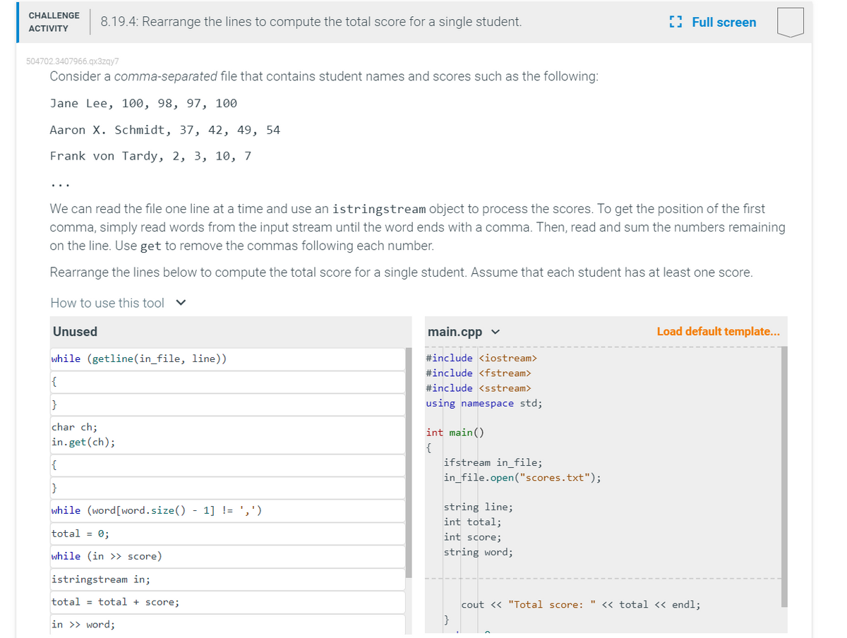 CHALLENGE 8.19.4: Rearrange the lines to compute the total score for a single student.
ACTIVITY
504702.3407966.qx3zqy7
Consider a comma-separated file that contains student names and scores such as the following:
Jane Lee, 100, 98, 97, 100
Aaron X. Schmidt, 37, 42, 49, 54
Frank von Tardy, 2, 3, 10, 7
We can read the file one line at a time and use an istringstream object to process the scores. To get the position of the first
comma, simply read words from the input stream until the word ends with a comma. Then, read and sum the numbers remaining
on the line. Use get to remove the commas following each number.
Rearrange the lines below to compute the total score for a single student. Assume that each student has at least one score.
How to use this tool
Unused
while (getline (in_file, line))
{
}
char ch;
in.get (ch);
{
}
while (word [word.size() - 1] != ',')
total = 0;
while (in >> score)
istringstream in;
total = total + score;
in >> word;
main.cpp
#include <iostream>
#include <fstream>
#include <sstream>
using namespace std;
int main()
{
ifstream in_file;
in_file.open("scores.txt");
string line;
int total;
int score;
string word;
Full screen
}
Load default template...
cout << "Total score: " << total << endl;