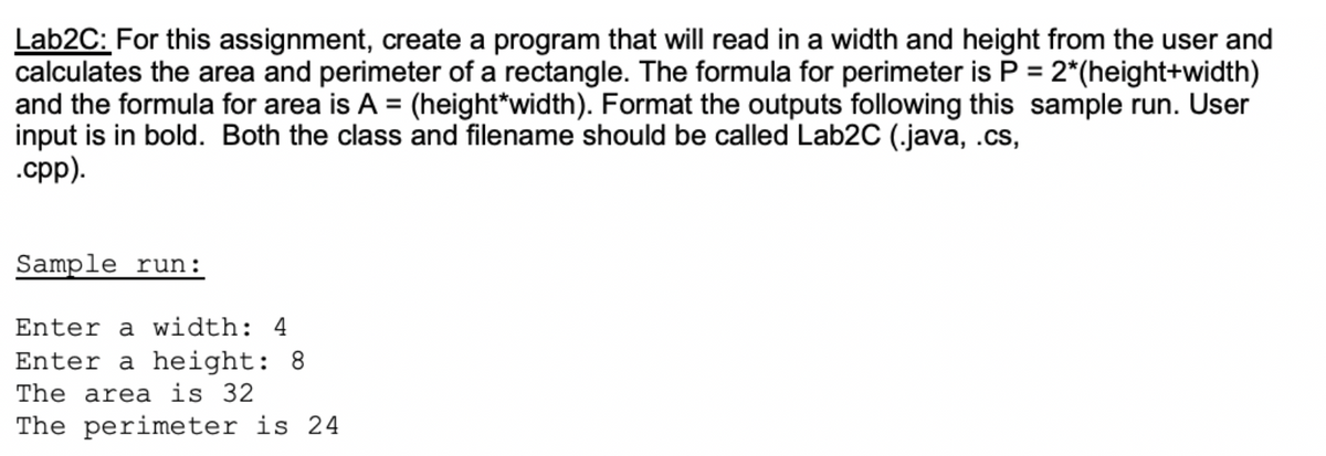 Lab2C: For this assignment, create a program that will read in a width and height from the user and
calculates the area and perimeter of a rectangle. The formula for perimeter is P = 2*(height+width)
and the formula for area is A = (height*width). Format the outputs following this sample run. User
input is in bold. Both the class and filename should be called Lab2C (.java, .cs,
.cpp).
Sample run:
Enter a width: 4
Enter a height: 8
The area is 32.
The perimeter is 24