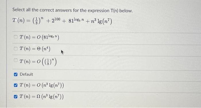 Select all the correct answers for the expression T(n) below.
T(n) = () +2100 + 81logs n +n³ lg (7)
T(n) = 0 (81¹08, 1)
T(n) = 0 (n¹)
T (n) = 0 (()")
Default
T(n) = 0 (n³ lg (n?))
T(n) = (n³ lg (n'))