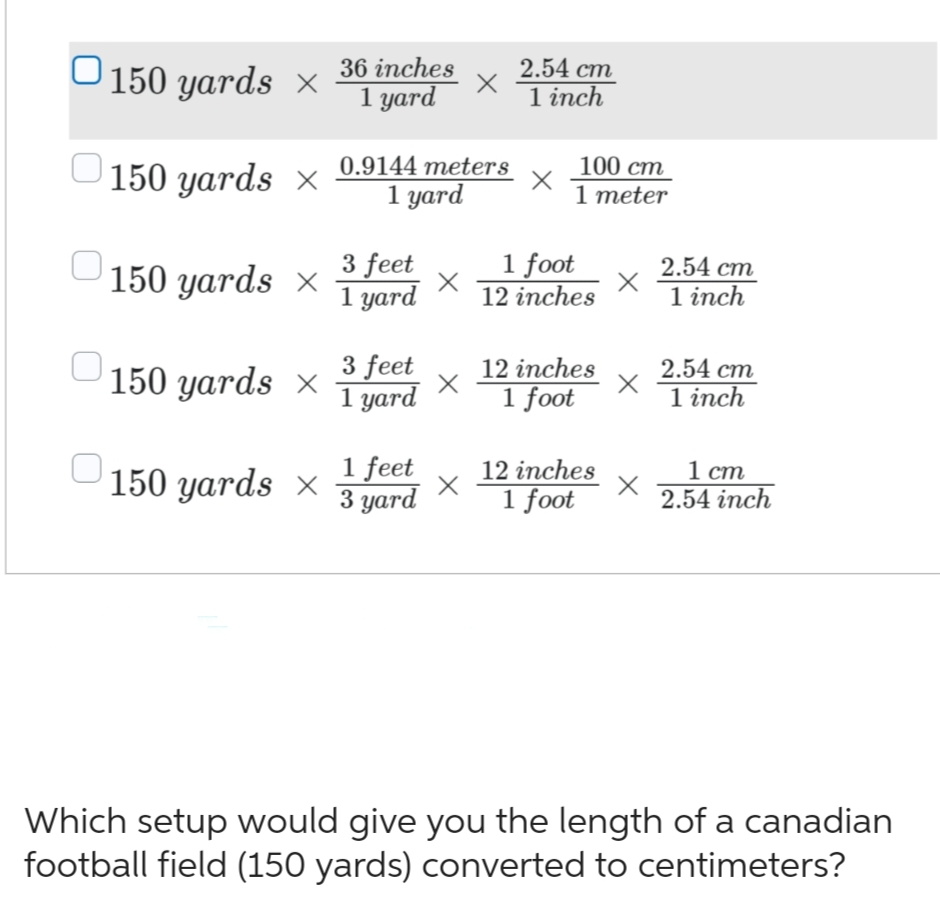 ○150 yards ×
150 yards X
150 yards x
150 yards X
150 yards x
36 inches
1 yard
0.9144 meters
1 yard
3 feet
1 yard
3 feet
1 yard
1 feet
3 yard
X
X
X
2.54 cm
1 inch
X
100 cm
1 meter
1 foot
12 inches
12 inches
1 foot
12 inches
1 foot
X
x
2.54 cm
1 inch
2.54 cm
1 inch
1 cm
2.54 inch
Which setup would give you the length of a canadian
football field (150 yards) converted to centimeters?