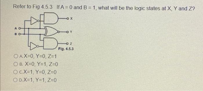 Refer to Fig 4.5.3 If A = 0 and B = 1, what will be the logic states at X, Y and Z?
-ox
OA.X=0, Y=0, Z=1
OB. X=0, Y=1, Z=0
OC.X=1, Y=0, Z=0
O D.X=1, Y=1, Z=0
FOY
OZ
Fig. 4.5.3