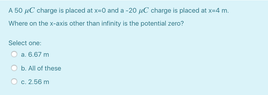 A 50 µC charge is placed at x=0 and a -20 µC charge is placed at x=4 m.
Where on the x-axis other than infinity is the potential zero?
Select one:
a. 6.67 m
O b. All of these
c. 2.56 m
