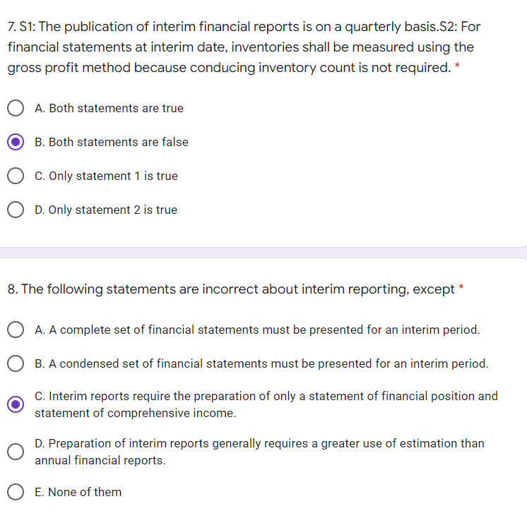 7. S1: The publication of interim financial reports is on a quarterly basis.S2: For
financial statements at interim date, inventories shall be measured using the
gross profit method because conducing inventory count is not required. *
A. Both statements are true
B. Both statements are false
C. Only statement 1 is true
D. Only statement 2 is true
8. The following statements are incorrect about interim reporting, except
A. A complete set of financial statements must be presented for an interim period.
B. A condensed set of financial statements must be presented for an interim period.
C. Interim reports require the preparation of only a statement of financial position and
statement of comprehensive income.
D. Preparation of interim reports generally requires a greater use of estimation than
annual financial reports.
E. None of them
