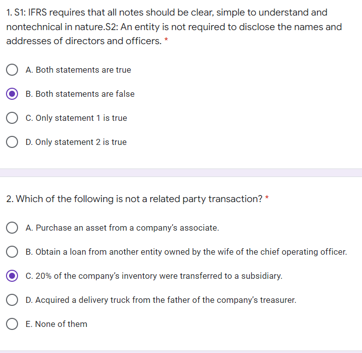 1. S1: IFRS requires that all notes should be clear, simple to understand and
nontechnical in nature.S2: An entity is not required to disclose the names and
addresses of directors and officers. *
A. Both statements are true
B. Both statements are false
C. Only statement 1 is true
D. Only statement 2 is true
2. Which of the following is not a related party transaction? *
A. Purchase an asset from a company's associate.
B. Obtain a loan from another entity owned by the wife of the chief operating officer.
C. 20% of the company's inventory were transferred to a subsidiary.
D. Acquired a delivery truck from the father of the company's treasurer.
E. None of them
