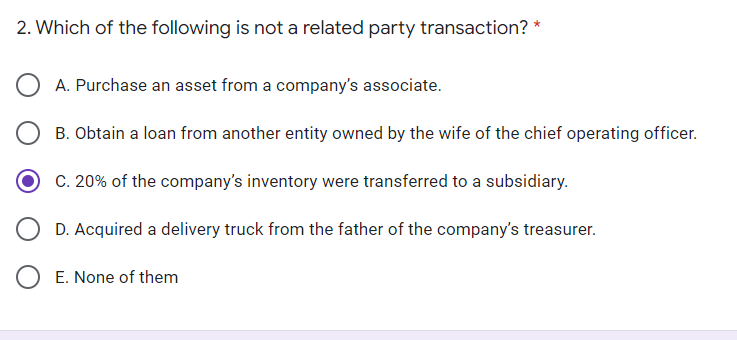 2. Which of the following is not a related party transaction? *
A. Purchase an asset from a company's associate.
B. Obtain a loan from another entity owned by the wife of the chief operating officer.
C. 20% of the company's inventory were transferred to a subsidiary.
D. Acquired a delivery truck from the father of the company's treasurer.
E. None of them
