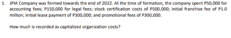 1. JPIA Company was formed towards the end of 2022. At the time of formation, the company spent P50,000 for
accounting fees; P150,000 for legal fees; stock certification costs of P500,000; initial franchise fee of P1.0
million; initial lease payment of P300,000; and promotional fees of P300,000.
How much is recorded as capitalized organization costs?
