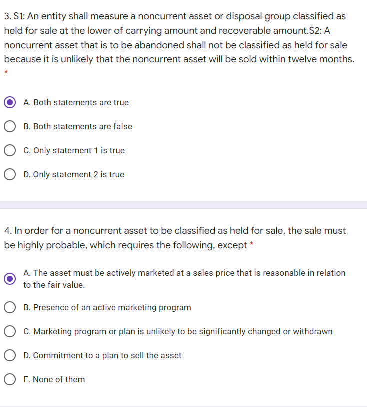 3. S1: An entity shall measure a noncurrent asset or disposal group classified as
held for sale at the lower of carrying amount and recoverable amount.S2: A
noncurrent asset that is to be abandoned shall not be classified as held for sale
because it is unlikely that the noncurrent asset will be sold within twelve months.
A. Both statements are true
B. Both statements are false
C. Only statement 1 is true
D. Only statement 2 is true
4. In order for a noncurrent asset to be classified as held for sale, the sale must
be highly probable, which requires the following, except *
A. The asset must be actively marketed at a sales price that is reasonable in relation
to the fair value.
B. Presence of an active marketing program
C. Marketing program or plan is unlikely to be significantly changed or withdrawn
D. Commitment to a plan to sell the asset
O E. None of them
