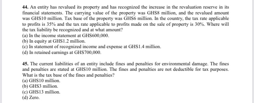 44. An entity has revalued its property and has recognized the increase in the revaluation reserve in its
financial statements. The carrying value of the property was GHS8 million, and the revalued amount
was GHS10 million. Tax base of the property was GHS6 million. In the country, the tax rate applicable
to profits is 35% and the tax rate applicable to profits made on the sale of property is 30%. Where will
the tax liability be recognized and at what amount?
(a) In the income statement at GHS600,000.
(b) In equity at GHS1.2 million.
(c) In statement of recognized income and expense at GHS1.4 million.
(d) In retained earnings at GHS700,000.
45. The current liabilities of an entity include fines and penalties for environmental damage. The fines
and penalties are stated at GHS10 million. The fines and penalties are not deductible for tax purposes.
What is the tax base of the fines and penalties?
(a) GHS10 million.
(b) GHS3 million.
(c) GHS13 million.
(d) Zero.