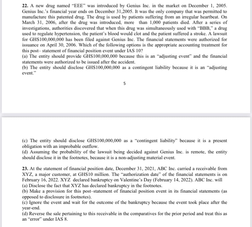 22. A new drug named "EEE" was introduced by Genius Inc. in the market on December 1, 2005.
Genius Inc.'s financial year ends on December 31,2005. It was the only company that was permitted to
manufacture this patented drug. The drug is used by patients suffering from an irregular heartbeat. On
March 31, 2006, after the drug was introduced, more than 1,000 patients died. After a series of
investigations, authorities discovered that when this drug was simultaneously used with "BBB," a drug
used to regulate hypertension, the patient's blood would clot and the patient suffered a stroke. A lawsuit
for GHS100,000,000 has been filed against Genius Inc. The financial statements were authorized for
issuance on April 30, 2006. Which of the following options is the appropriate accounting treatment for
this post-statement of financial position event under IAS 10?
(a) The entity should provide GHS100,000,000 because this is an "adjusting event" and the financial
statements were authorized to be issued after the accident.
(b) The entity should disclose GHS100,000,000 as a contingent liability because it is an "adjusting
event."
5
(c) The entity should disclose GHS100,000,000 as a "contingent liability" because it is a present
obligation with an improbable outflow.
(d) Assuming the probability of the lawsuit being decided against Genius Inc. is remote, the entity
should disclose it in the footnotes, because it is a non-adjusting material event.
23. At the statement of financial position date, December 31, 2021, ABC Inc. carried a receivable from
XYZ, a major customer, at GHS10 million. The "authorization date" of the financial statements is on
February 16, 2022. XYZ declared bankruptcy on Valentine's Day (February 14, 2022). ABC Inc. will
(a) Disclose the fact that XYZ has declared bankruptcy in the footnotes.
(b) Make a provision for this post-statement of financial position event in its financial statements (as
opposed to disclosure in footnotes).
(c) Ignore the event and wait for the outcome of the bankruptcy because the event took place after the
year-end.
(d) Reverse the sale pertaining to this receivable in the comparatives for the prior period and treat this as
an "error" under IAS 8.