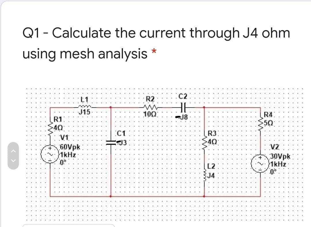 Q1 - Calculate the current through J4 ohm
using mesh analysis *
C2
L1
R2
J15
10Ω
R4
50
J8
R1
40
V1
60Vpk
1kHz:
.0°
C1
R3
40:
V2
30Vpk
1kHz
L2
J4
