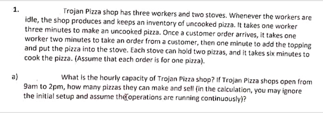 1.
Trojan Pizza shop has three workers and two stoves. Whenever the workers are
idle, the shop produces and keeps an inventory of uncooked pizza. It takes one worker
three minutes to make an uncooked pizza. Once a customer order arrives, it takes one
worker two minutes to take an order from a customer, then one minute to add the topping
and put the pizza into the stove. Each stove can hold two pizzas, and it takes six minutes to
cook the pizza. (Assume that each order is for one pizza).
a)
What is the hourly capacity of Trojan Pizza shop? If Trojan Pizza shops open from
9am to 2pm, how many pizzas they can make and sell (in the calculation, you may ignore
the initial setup and assume the operations are running continuously)?