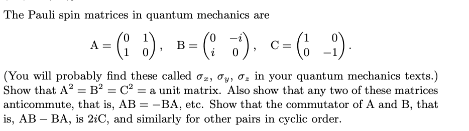 The Pauli spin matrices in quantum mechanics are
0.
A =
1
0,
B =
(* 5).
C =
(You will probably find these called o, oy, 0z in your quantum mechanics texts.)
Show that A? = B² = C² = a unit matrix. Also show that any two of these matrices
anticommute, that is, AB = -BA, etc. Show that the commutator of A and B, that
is, AB – BA, is 2iC, and similarly for other pairs in cyclic order.
-
