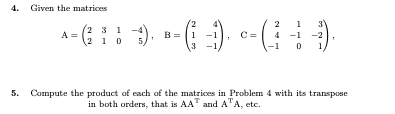 4. Given the matrices
A = (: :)
231 -4
B = |1
C =
4 -1 -2
1 0
5.
3
1
5. Compute the product of each of the matrices in Problem 4 with its transpose
in both orders, that is AA" and A"A, etc.
