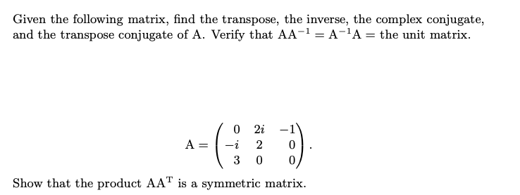 Given the following matrix, find the transpose, the inverse, the complex conjugate,
and the transpose conjugate of A. Verify that AA-1 = A-'A = the unit matrix.
O 2i
A =
-i
3
Show that the product AAT is a symmetric matrix.
