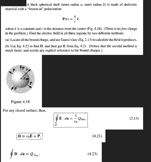 A thick spherical shell (inner radius a, outer radius b) is made of dielectric
material with a "frozen-in" polarization
P(r) = F.
where k is a constant and r is the distance from the center (Fig. 4.18). (There is no free charge
in the problem.) Find the electric field in all three regions by two different methods:
(a) Locate all the bound charge, and use Gauss's law (Eq. 2.13) to calculate the field it produces.
(b) Use Eq. 4.23 to find D, and then get E from Eq. 4.21. [Notice that the second method is
much faster, and avoids any explicit reference to the bound charges.)
Figure 4.18
For any closed surface, then,
E da =
Qenc-
(2.13)
€0
D = €0E + P,
(4.21)
da =
Q fec
(4.23)
