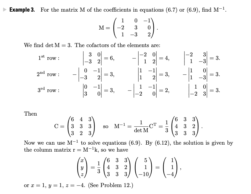 • Example 3. For the matrix M of the coefficients in equations (6.7) or (6.9), find M-1.
1
0 -1
M = -2
3
1
-3
2
We find det M = 3. The cofactors of the elements are:
3 0
= 6,
-3 2
-2 0
= 4,
-2
1st row :
3
= 3.
1
2
1
-3
1
1
1
2nd
= 3,
= 3,
= 3.
-3
row :
-3
2
2
|0
1 0
= 3.
-2 3
-1
1
-
3rd row :
- 3,
2,
-2
Then
6 4 3
C =
1
CT
det M
6 3 3
1
4 3 2
3
3 3 3
3 3 3
so M-1 -
= -
3 2 3
Now we can use M-1 to solve equations (6.9). By (6.12), the solution is given by
the column matrix r = M-'k, so we have
6 3 3
1
4 3 2
3
3 3 3,
-10
or x = 1, y = 1, z = -4. (See Problem 12.)
