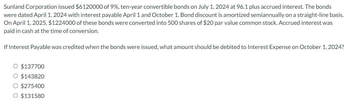 Sunland Corporation issued $6120000 of 9%, ten-year convertible bonds on July 1, 2024 at 96.1 plus accrued interest. The bonds
were dated April 1, 2024 with interest payable April 1 and October 1. Bond discount is amortized semiannually on a straight-line basis.
On April 1, 2025, $1224000 of these bonds were converted into 500 shares of $20 par value common stock. Accrued interest was
paid in cash at the time of conversion.
If Interest Payable was credited when the bonds were issued, what amount should be debited to Interest Expense on October 1, 2024?
O $137700
O $143820
O $275400
O $131580