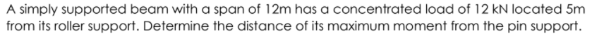 A simply supported beam with a span of 12m has a concentrated load of 12 kN located 5m
from its roller support. Determine the distance of its maximum moment from the pin support.
