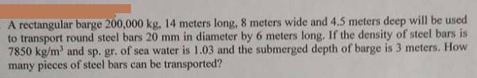 A rectangular barge 200,000 kg, 14 meters long, 8 meters wide and 4.5 meters deep will be used
to transport round steel bars 20 mm in diameter by 6 meters long. If the density of steel bars is
7850 kg/m' and sp. gr. of sea water is 1.03 and the submerged depth of barge is 3 meters. How
many pieces of steel bars can be transported?
