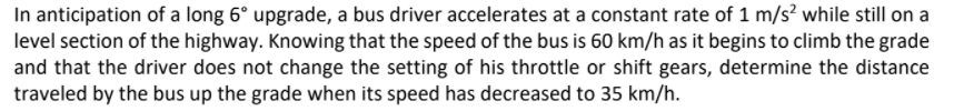 In anticipation of a long 6° upgrade, a bus driver accelerates at a constant rate of 1 m/s? while still on a
level section of the highway. Knowing that the speed of the bus is 60 km/h as it begins to climb the grade
and that the driver does not change the setting of his throttle or shift gears, determine the distance
traveled by the bus up the grade when its speed has decreased to 35 km/h.
