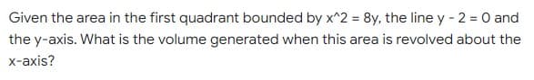 Given the area in the first quadrant bounded by x^2 = 8y, the line y - 2 = 0 and
the y-axis. What is the volume generated when this area is revolved about the
x-axis?
