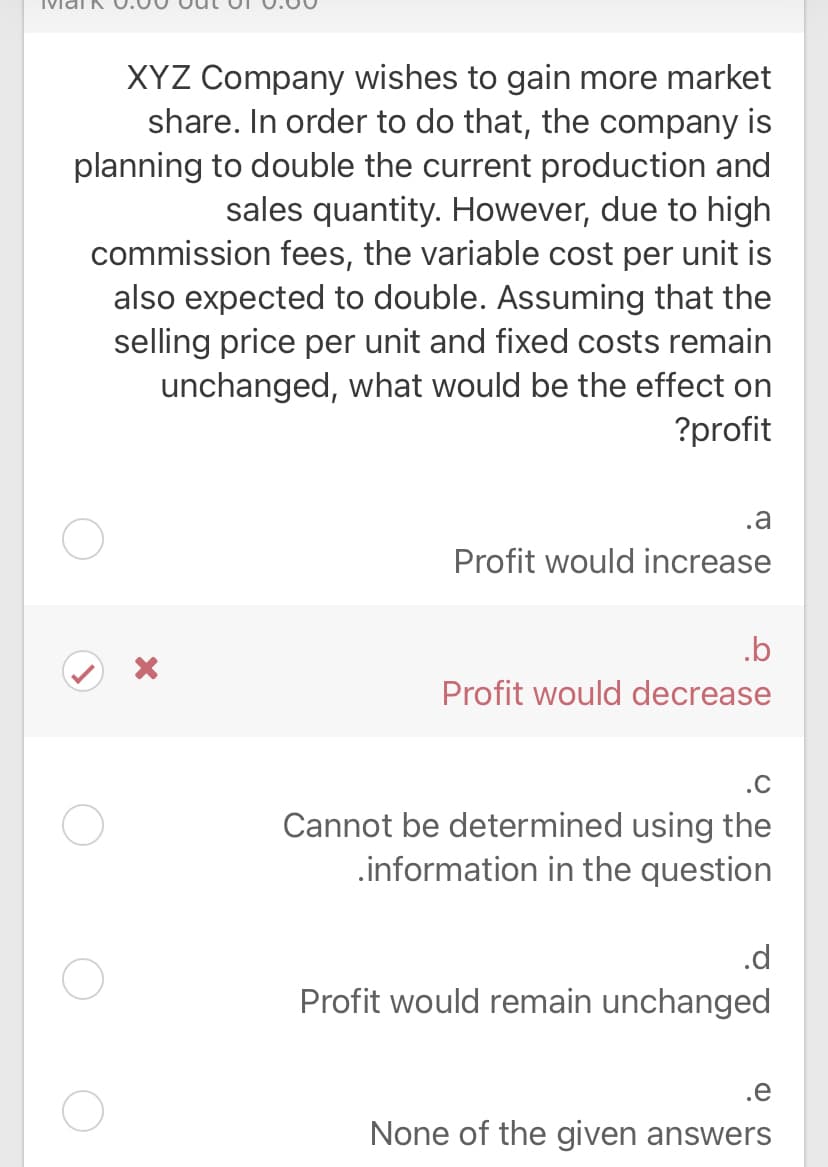 XYZ Company wishes to gain more market
share. In order to do that, the company is
planning to double the current production and
sales quantity. However, due to high
commission fees, the variable cost per unit is
also expected to double. Assuming that the
selling price per unit and fixed costs remain
unchanged, what would be the effect on
?profit
.a
Profit would increase
.b
Profit would decrease
.C
Cannot be determined using the
.information in the question
.d
Profit would remain unchanged
.e
None of the given answers
