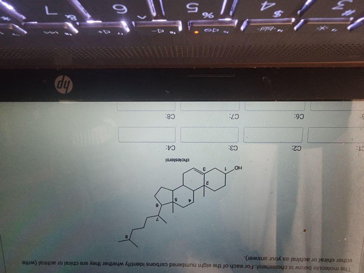 C1:
The molecule below is cholesterol. For each of the eight numbered carbons identify whether they are chiral or achiral (write
either chiral or achiral as your answer).
***
C2:
C6:
4
-traini
$
HO
03:
C7:
2
to DO
3
5
cholesterol
%
11 5
C4:
C8:
7
¹4-
8
6
hp
Y