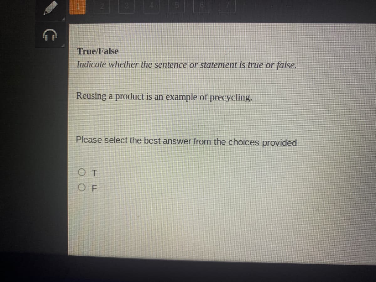 True/False
Indicate whether the sentence or statement is true or false.
Reusing a product is an example of precycling.
Please select the best answer from the choices provided
OT
O F
