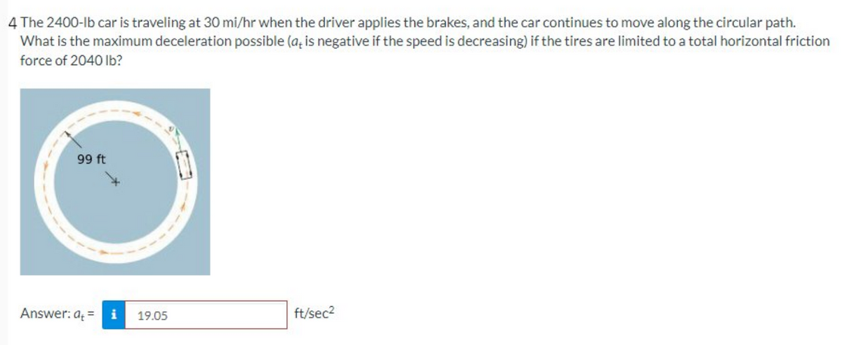 4 The 2400-lb car is traveling at 30 mi/hr when the driver applies the brakes, and the car continues to move along the circular path.
What is the maximum deceleration possible (a, is negative if the speed is decreasing) if the tires are limited to a total horizontal friction
force of 2040 Ib?
99 ft
Answer: a =
19.05
ft/sec2
