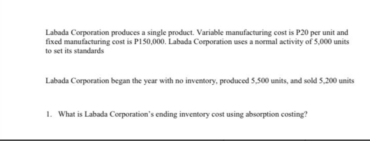 Labada Corporation produces a single product. Variable manufacturing cost is P20 per unit and
fixed manufacturing cost is P150,000. Labada Corporation uses a normal activity of 5,000 units
to set its standards
Labada Corporation began the year with no inventory, produced 5,500 units, and sold 5,200 units
1. What is Labada Corporation's ending inventory cost using absorption costing?
