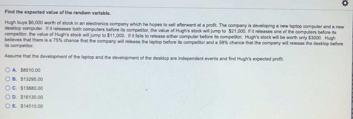 Find the expected value of the random variable.
Hugh buys $6,000 worth of stock in an electronics company which he hopes to sell afterward at a profit. The company is developing a new laptop computer and a new
desktop computer. If it releases both computers before its competitor, the value of Hugh's stock will jump to $21,000. If it releases one of the computers before its
competitor, the value of Hugh's stock will jump to $11,000. If it fails to release either computer before its competitor, Hugh's stock will be worth only $3000. Hugh
believes that there is a 75% chance that the company will release the laptop before its competitor and a 58% chance that the company will release the desktop before
its competitor.
Assume that the development of the laptop and the development of the desktop are independent events and find Hugh's expected profit.
O A. $8510.00
B. $13295.00
O C. $13880.00
O D. $16130.00
O E. $14510.00
