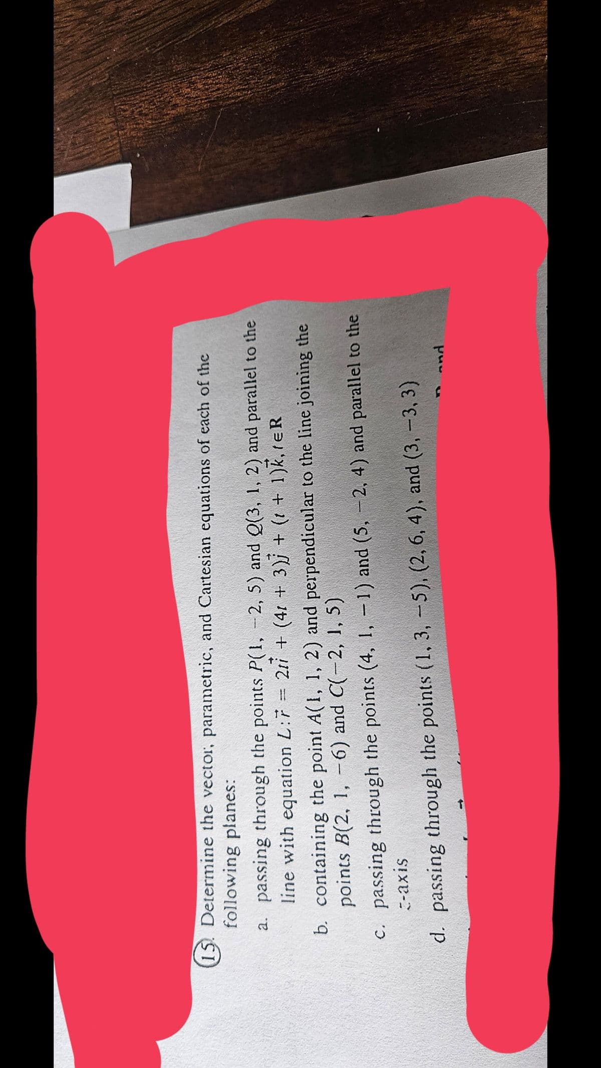 15. Determine the vector, parametric, and Cartesian equations of each of the
following planes:
a. passing through the points P(1, 2, 5) and Q(3, 1, 2) and parallel to the
line with equation L:7 = 2 + (41 + 3) + (1 + 1)k, teR
b. containing the point A(1, 1, 2) and perpendicular to the line joining the
points B(2, 1, -6) and C(-2, 1, 5)
c. passing through the points (4, 1, -1) and (5, -2, 4) and parallel to the
c-axis
d. passing through the points (1, 3, 5), (2, 6, 4), and (3, -3, 3)
T