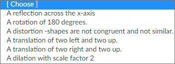 [ Choose ]
A reflection across the x-axis
A rotation of 180 degrees.
A distortion -shapes are not congruent and not similar.
A translation of two left and two up.
A translation of two right and two up.
A dilation with scale factor 2
