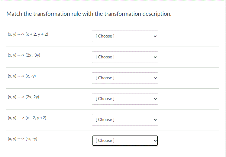 Match the transformation rule with the transformation description.
(x, y) ---> (x + 2, y + 2)
[ Choose ]
(x, y)
---> (2x , 3y)
[ Choose ]
(x, y) ---> (x, -y)
[ Choose ]
(х, у) --> (2х, 2у)
[ Choose ]
(x, y) ---> (x - 2, y +2)
[ Choose ]
(х, у) ---> (-х, -у)
[ Choose ]
>
>
>
