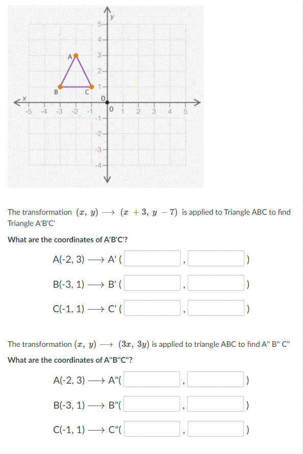 3-
2-
-5
-4
-3
-2
-1
0.
-3
The transformation (x, y)
→ (x + 3, y – 7) is applied to Triangle ABC to find
Triangle A'B'C'
What are the coordinates of A'B'C?
A(-2, 3) → A' (|
В(-3, 1) — В' (
C(-1, 1) → C' (
The transformation (x, y) → (3x, 3y) is applied to triangle ABC to find A" B" C"
What are the coordinates of A"B"C"?
A(-2, 3) → A"(
В(-3, 1)
→ B"(
-
C(-1, 1) —> С"(
B.
