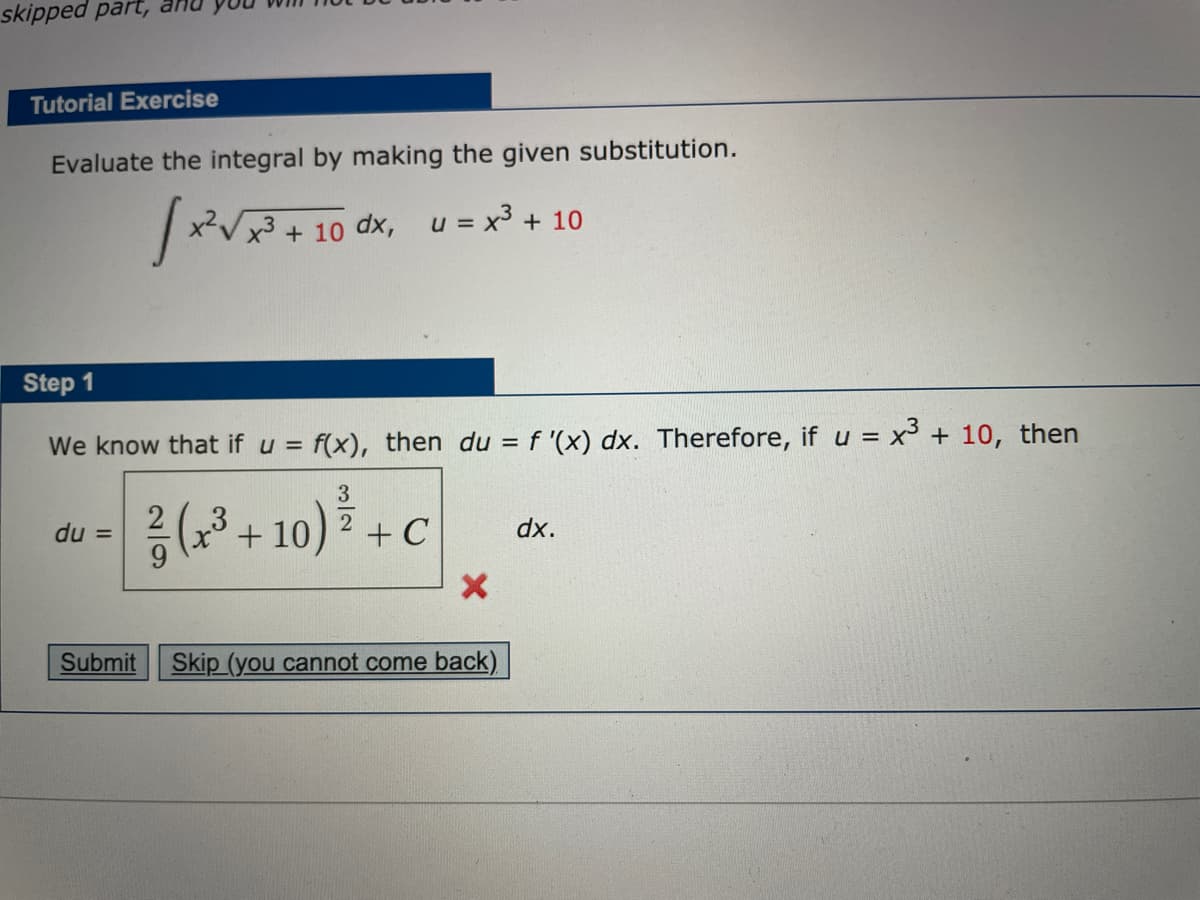 skipped part, an
Tutorial Exercise
Evaluate the integral by making the given substitution.
x2V
+ 10 dx, u = x3
+ 10
Step 1
We know that if u =
= f(x), then du = f '(x) dx. Therefore, if u = x³ + 10, then
3
+ 10).
2
du =
+ C
dx.
Submit
Skip (you cannot come back)
